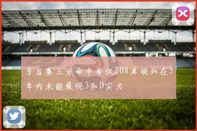 季后赛三分命中率仅208库明加在5年内未能展现3和D实力